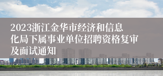 2023浙江金华市经济和信息化局下属事业单位招聘资格复审及面试通知