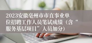 2023安徽亳州市市直事业单位招聘工作人员笔试成绩（含“服务基层项目”人员加分）