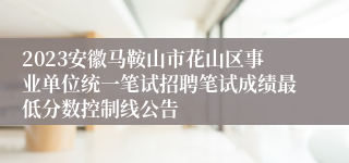 2023安徽马鞍山市花山区事业单位统一笔试招聘笔试成绩最低分数控制线公告