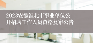 2023安徽淮北市事业单位公开招聘工作人员资格复审公告