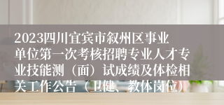 2023四川宜宾市叙州区事业单位第一次考核招聘专业人才专业技能测（面）试成绩及体检相关工作公告（卫健、教体岗位）