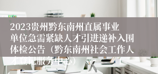 2023贵州黔东南州直属事业单位急需紧缺人才引进递补入围体检公告（黔东南州社会工作人才登记服务中心）