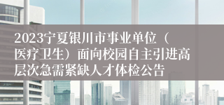 2023宁夏银川市事业单位（医疗卫生）面向校园自主引进高层次急需紧缺人才体检公告