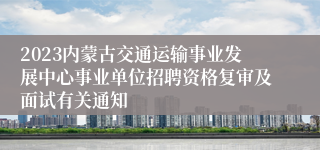 2023内蒙古交通运输事业发展中心事业单位招聘资格复审及面试有关通知