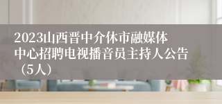 2023山西晋中介休市融媒体中心招聘电视播音员主持人公告（5人）