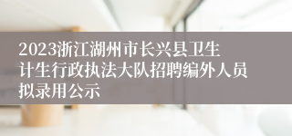 2023浙江湖州市长兴县卫生计生行政执法大队招聘编外人员拟录用公示