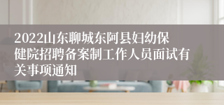 2022山东聊城东阿县妇幼保健院招聘备案制工作人员面试有关事项通知