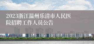 2023浙江温州乐清市人民医院招聘工作人员公告