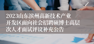 2023山东滨州高新技术产业开发区面向社会招聘硕博士高层次人才面试评议补充公告