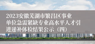 2023安徽芜湖市繁昌区事业单位急需紧缺专业高水平人才引进递补体检结果公示（四）