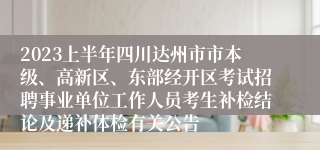 2023上半年四川达州市市本级、高新区、东部经开区考试招聘事业单位工作人员考生补检结论及递补体检有关公告