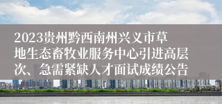 2023贵州黔西南州兴义市草地生态畜牧业服务中心引进高层次、急需紧缺人才面试成绩公告