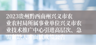 2023贵州黔西南州兴义市农业农村局所属事业单位兴义市农业技术推广中心引进高层次、急需紧缺人才面试成绩公告