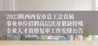 2023陕西西安市总工会直属事业单位招聘高层次及紧缺特殊专业人才资格复审工作安排公告