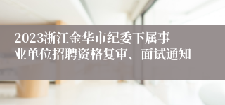 2023浙江金华市纪委下属事业单位招聘资格复审、面试通知