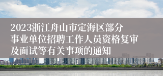 2023浙江舟山市定海区部分事业单位招聘工作人员资格复审及面试等有关事项的通知