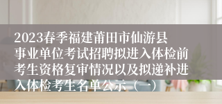 2023春季福建莆田市仙游县事业单位考试招聘拟进入体检前考生资格复审情况以及拟递补进入体检考生名单公示（一）