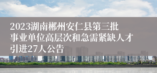 2023湖南郴州安仁县第三批事业单位高层次和急需紧缺人才引进27人公告