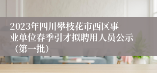 2023年四川攀枝花市西区事业单位春季引才拟聘用人员公示（第一批）