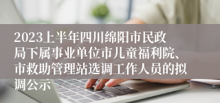 2023上半年四川绵阳市民政局下属事业单位市儿童福利院、市救助管理站选调工作人员的拟调公示