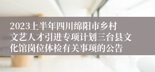 2023上半年四川绵阳市乡村文艺人才引进专项计划三台县文化馆岗位体检有关事项的公告