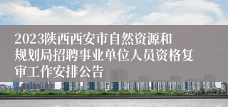 2023陕西西安市自然资源和规划局招聘事业单位人员资格复审工作安排公告