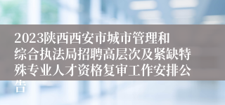 2023陕西西安市城市管理和综合执法局招聘高层次及紧缺特殊专业人才资格复审工作安排公告