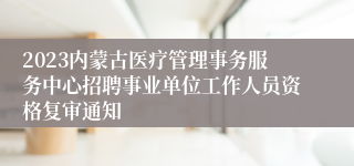 2023内蒙古医疗管理事务服务中心招聘事业单位工作人员资格复审通知