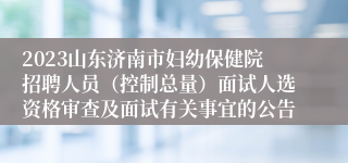 2023山东济南市妇幼保健院招聘人员（控制总量）面试人选资格审查及面试有关事宜的公告