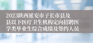 2023陕西延安市子长市县及县以下医疗卫生机构定向招聘医学类毕业生综合成绩及签约人员名单公示