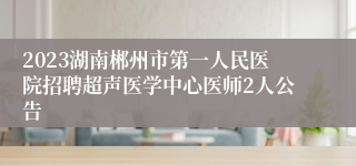 2023湖南郴州市第一人民医院招聘超声医学中心医师2人公告