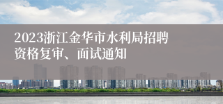 2023浙江金华市水利局招聘资格复审、面试通知