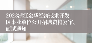 2023浙江金华经济技术开发区事业单位公开招聘资格复审、面试通知