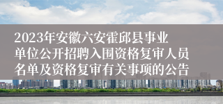 2023年安徽六安霍邱县事业单位公开招聘入围资格复审人员名单及资格复审有关事项的公告