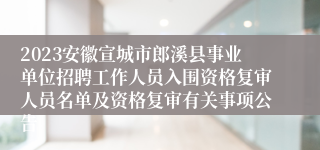 2023安徽宣城市郎溪县事业单位招聘工作人员入围资格复审人员名单及资格复审有关事项公告