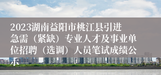 2023湖南益阳市桃江县引进急需（紧缺）专业人才及事业单位招聘（选调）人员笔试成绩公示