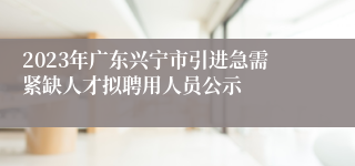 2023年广东兴宁市引进急需紧缺人才拟聘用人员公示