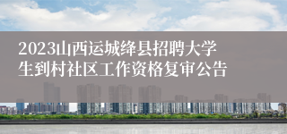 2023山西运城绛县招聘大学生到村社区工作资格复审公告