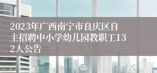 2023年广西南宁市良庆区自主招聘中小学幼儿园教职工132人公告