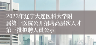 2023年辽宁大连医科大学附属第一医院公开招聘高层次人才第三批拟聘人员公示