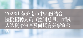 2023山东济南市中西医结合医院招聘人员（控制总量）面试人选资格审查及面试有关事宜公告