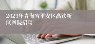 2023年青海省平安区高铁新区医院招聘