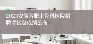 2023安徽合肥市骨科医院招聘考试总成绩公布