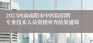 2023河南南阳市中医院招聘专业技术人员资格审查结果通知