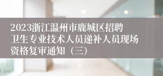 2023浙江温州市鹿城区招聘卫生专业技术人员递补人员现场资格复审通知（三）