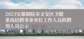 2023安徽铜陵市义安区卫健系统招聘事业单位工作人员拟聘用人员公示