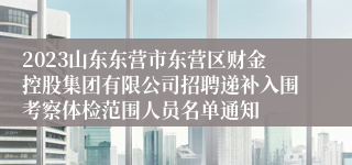 2023山东东营市东营区财金控股集团有限公司招聘递补入围考察体检范围人员名单通知