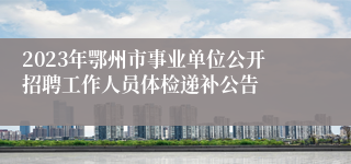 2023年鄂州市事业单位公开招聘工作人员体检递补公告