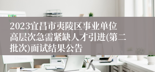 2023宜昌市夷陵区事业单位高层次急需紧缺人才引进(第二批次)面试结果公告