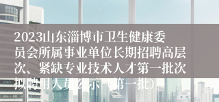 2023山东淄博市卫生健康委员会所属事业单位长期招聘高层次、紧缺专业技术人才第一批次拟聘用人员公示（第一批）